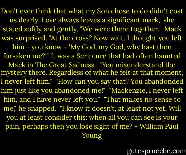 Don't ever think that what my Son chose to do didn't cost us dearly. Love always leaves a significant mark," she stated softly and gently. "We were there together."<br /> Mack was surprised. "At the cross? Now wait. I thought you left him - you know - 'My God, my God, why hast thou forsaken me?'" It was a Scripture that had often haunted Mack in The Great Sadness.<br /> "You misunderstand the mystery there. Regardless of what he felt at that moment, I never left him."<br /> "How can you say that? You abandonded him just like you abandoned me!"<br /> "Mackenzie, I never left him, and I have never left you."<br /> "That makes no sense to me," he snapped.<br /> "I know it doesn't, at least not yet. Will you at least consider this: when all you can see is your pain, perhaps then you lose sight of me? - William Paul Young