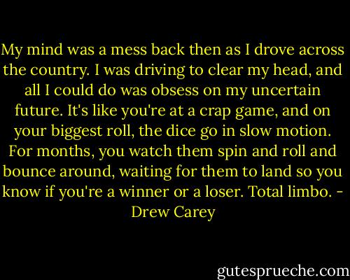 My mind was a mess back then as I drove across the country. I was driving to clear my head, and all I could do was obsess on my uncertain future. It's like you're at a crap game, and on your biggest roll, the dice go in slow motion. For months, you watch them spin and roll and bounce around, waiting for them to land so you know if you're a<br />winner or a loser. Total limbo. - Drew Carey