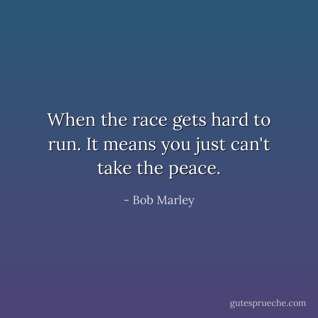 When the race gets hard to run. It means you just can't take the peace. - Bob Marley