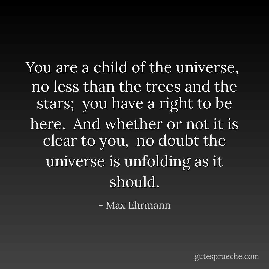 You are a child of the universe, <br />no less than the trees and the stars; <br />you have a right to be here. <br />And whether or not it is clear to you, <br />no doubt the universe is unfolding as it should. - Max Ehrmann