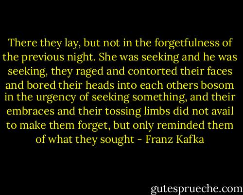 There they lay, but not in the forgetfulness of the previous night. She was seeking and he was seeking, they raged and contorted their faces and bored their heads into each others bosom in the urgency of seeking something, and their embraces and their tossing limbs did not avail to make them forget, but only reminded them of what they sought - Franz Kafka