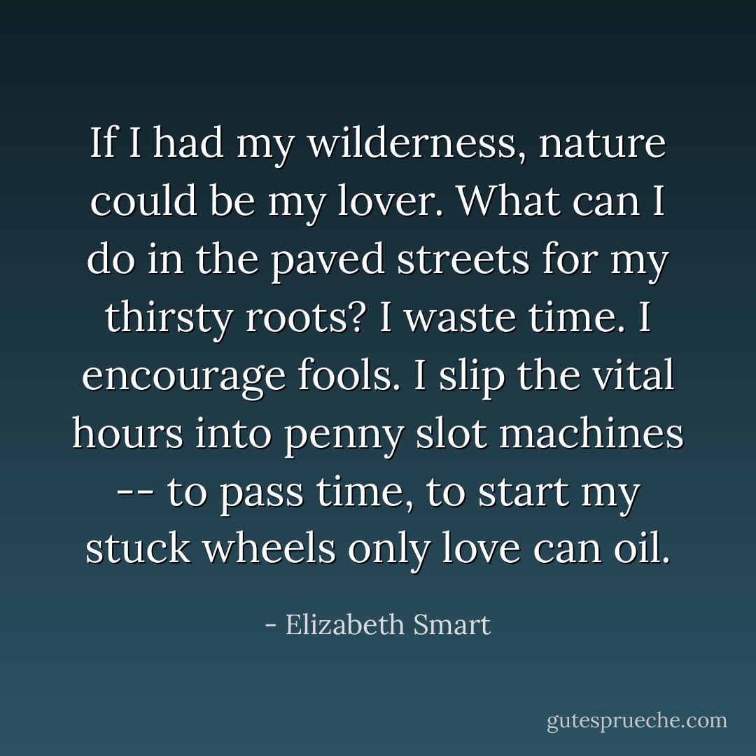 If I had my wilderness, nature could be my lover. What can I do in the paved streets for my thirsty roots? I waste time. I encourage fools. I slip the vital hours into penny slot machines -- to pass time, to start my stuck wheels only love can oil. - Elizabeth Smart