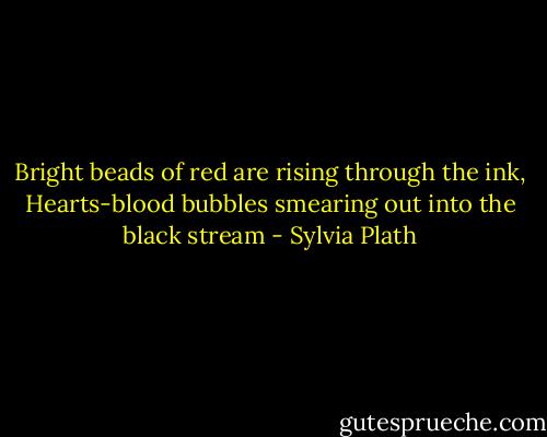 Bright beads of red are rising through the ink, Hearts-blood bubbles smearing out into the black stream - Sylvia Plath