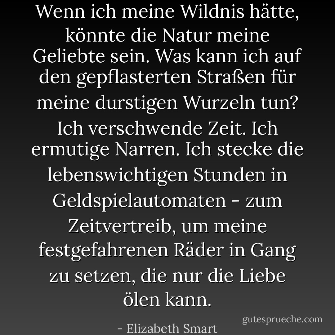 Wenn ich meine Wildnis hätte, könnte die Natur meine Geliebte sein. Was kann ich auf den gepflasterten Straßen für meine durstigen Wurzeln tun? Ich verschwende Zeit. Ich ermutige Narren. Ich stecke die lebenswichtigen Stunden in Geldspielautomaten - zum Zeitvertreib, um meine festgefahrenen Räder in Gang zu setzen, die nur die Liebe ölen kann. - Elizabeth Smart<