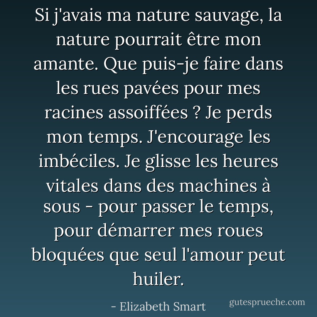 Si j'avais ma nature sauvage, la nature pourrait être mon amante. Que puis-je faire dans les rues pavées pour mes racines assoiffées ? Je perds mon temps. J'encourage les imbéciles. Je glisse les heures vitales dans des machines à sous - pour passer le temps, pour démarrer mes roues bloquées que seul l'amour peut huiler. - Elizabeth Smart