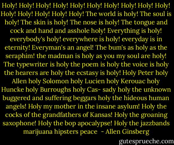 Holy! Holy! Holy! Holy! Holy! Holy! Holy! Holy! Holy!<br />Holy! Holy! Holy! Holy! Holy! Holy!<br />The world is holy! The soul is holy! The skin is holy!<br />The nose is holy! The tongue and cock and hand<br />and asshole holy!<br />Everything is holy! everybody's holy! everywhere is<br />holy! everyday is in eternity! Everyman's an<br />angel!<br />The bum's as holy as the seraphim! the madman is<br />holy as you my soul are holy!<br />The typewriter is holy the poem is holy the voice is<br />holy the hearers are holy the ecstasy is holy!<br />Holy Peter holy Allen holy Solomon holy Lucien holy<br />Kerouac holy Huncke holy Burroughs holy Cas-<br />sady holy the unknown buggered and suffering<br />beggars holy the hideous human angels!<br />Holy my mother in the insane asylum! Holy the cocks<br />of the grandfathers of Kansas!<br />Holy the groaning saxophone! Holy the bop<br />apocalypse! Holy the jazzbands marijuana<br />hipsters peace  - Allen Ginsberg