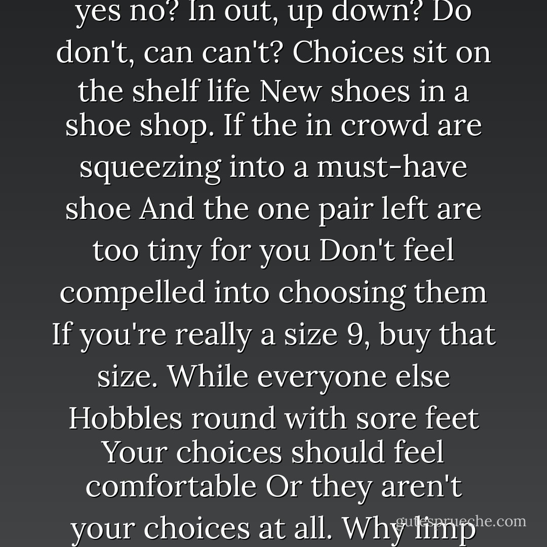 Yes no yes no yes no?<br />Red blue?<br />Yes red, no blue?<br />No red, yes no?<br />In out, up down?<br />Do don't, can can't?<br />Choices sit on the shelf life<br />New shoes in a shoe shop.<br />If the in crowd are squeezing into a must-have shoe<br />And the one pair left are too tiny for you<br />Don't feel compelled into choosing them<br />If you're really a size 9, buy that size.<br />While everyone else<br />Hobbles round with sore feet<br />Your choices should feel comfortable<br />Or they aren't your choices at all.<br />Why limp when you can sprint? - David Baird
