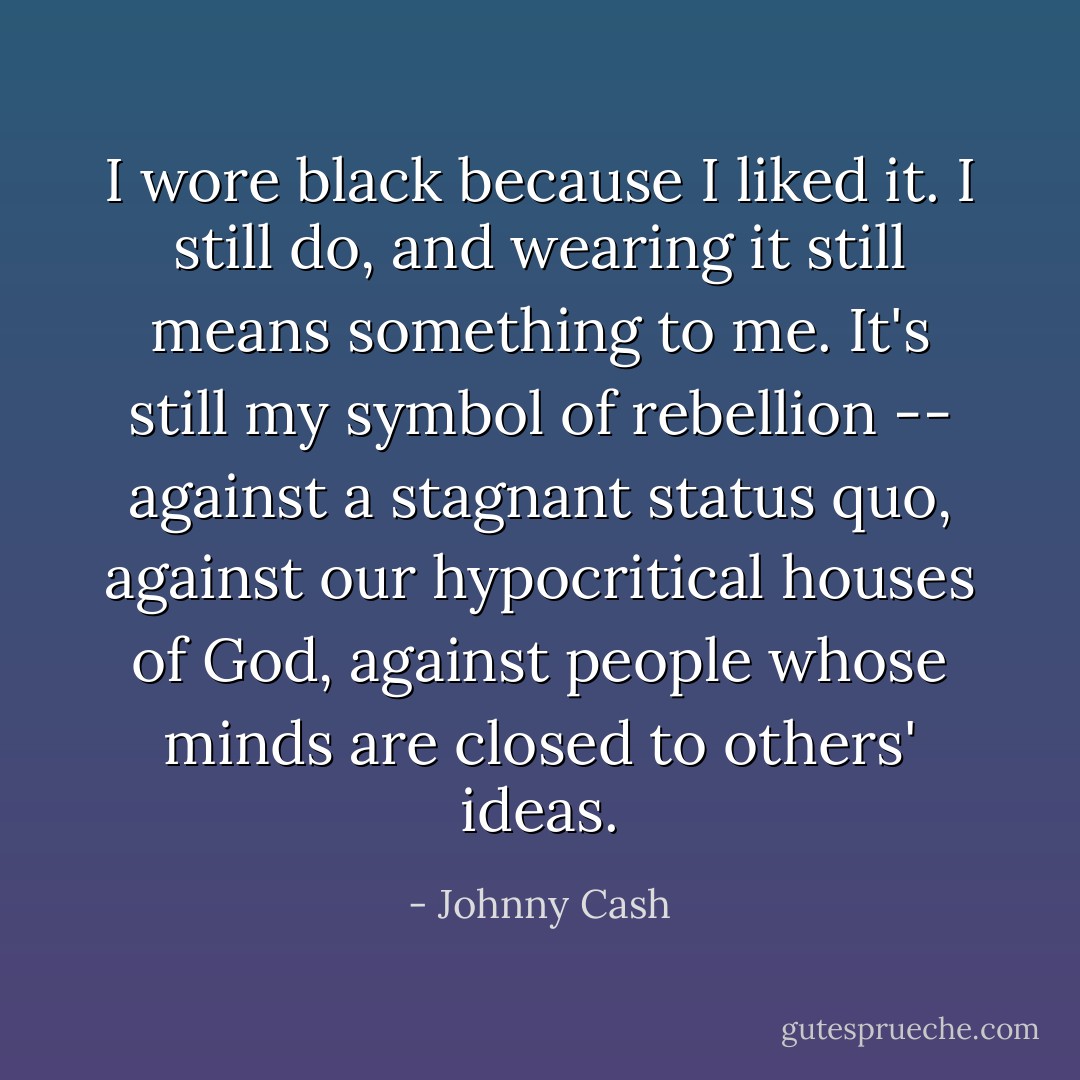 I wore black because I liked it. I still do, and wearing it still means something to me. It's still my symbol of rebellion -- against a stagnant status quo, against our hypocritical houses of God, against people whose minds are closed to others' ideas. - Johnny Cash