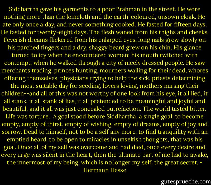 Siddhartha gave his garments to a poor Brahman in the street. He wore<br />nothing more than the loincloth and the earth-coloured, unsown cloak.<br />He ate only once a day, and never something cooked. He fasted for<br />fifteen days. He fasted for twenty-eight days. The flesh waned from<br />his thighs and cheeks. Feverish dreams flickered from his enlarged<br />eyes, long nails grew slowly on his parched fingers and a dry, shaggy<br />beard grew on his chin. His glance turned to icy when he encountered<br />women; his mouth twitched with contempt, when he walked through a city<br />of nicely dressed people. He saw merchants trading, princes hunting,<br />mourners wailing for their dead, whores offering themselves, physicians<br />trying to help the sick, priests determining the most suitable day for<br />seeding, lovers loving, mothers nursing their children--and all of this<br />was not worthy of one look from his eye, it all lied, it all stank,<br />it all stank of lies, it all pretended to be meaningful and joyful and<br />beautiful, and it all was just concealed putrefaction. The world tasted<br />bitter. Life was torture.<br /><br />A goal stood before Siddhartha, a single goal: to become empty, empty of<br />thirst, empty of wishing, empty of dreams, empty of joy and sorrow.<br />Dead to himself, not to be a self any more, to find tranquility with an<br />emptied heard, to be open to miracles in unselfish thoughts, that was<br />his goal. Once all of my self was overcome and had died, once every<br />desire and every urge was silent in the heart, then the ultimate part<br />of me had to awake, the innermost of my being, which is no longer my<br />self, the great secret. - Hermann Hesse