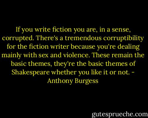 If you write fiction you are, in a sense, corrupted. There's a tremendous corruptibility for the fiction writer because you're dealing mainly with sex and violence. These remain the basic themes, they're the basic themes of Shakespeare whether you like it or not. - Anthony Burgess