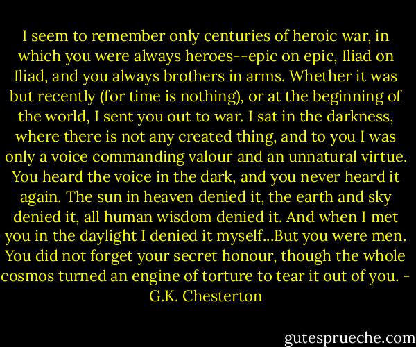 I seem to remember only centuries of heroic war, in which you were always heroes--epic on epic, Iliad on Iliad, and you always brothers in arms. Whether it was but recently (for time is nothing), or at the beginning of the world, I sent you out to war. I sat in the darkness, where there is not any created thing, and to you I was only a voice commanding valour and an unnatural virtue. You heard the voice in the dark, and you never heard it again. The sun in heaven denied it, the earth and sky denied it, all human wisdom denied it. And when I met you in the daylight I denied it myself...But you were men. You did not forget your secret honour, though the whole cosmos turned an engine of torture to tear it out of you. - G.K. Chesterton