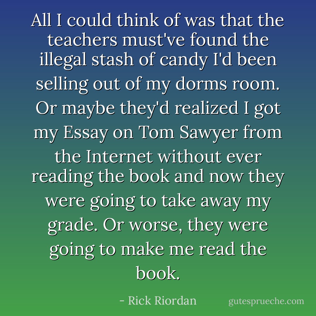 All I could think of was that the teachers must've found the illegal stash of candy I'd been selling out of my dorms room. Or maybe they'd realized I got my Essay on Tom Sawyer from the Internet without ever reading the book and now they were going to take away my grade. Or worse, they were going to make me read the book. - Rick Riordan