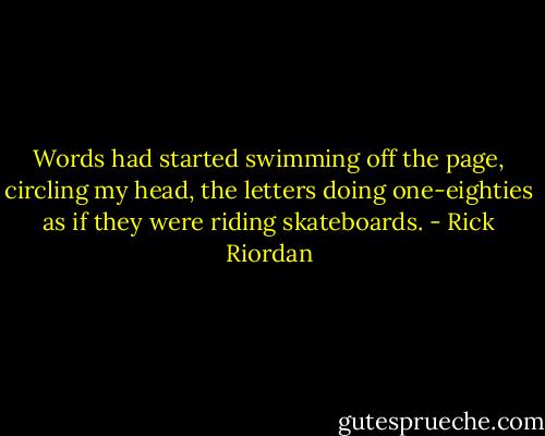 Words had started swimming off the page, circling my head, the letters doing one-eighties as if they were riding skateboards. - Rick Riordan