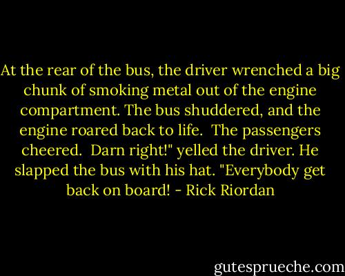 At the rear of the bus, the driver wrenched a big chunk of smoking metal out of the engine compartment. The bus shuddered, and the engine roared back to life. <br />The passengers cheered. <br />Darn right!" yelled the driver. He slapped the bus with his hat. "Everybody get back on board! - Rick Riordan