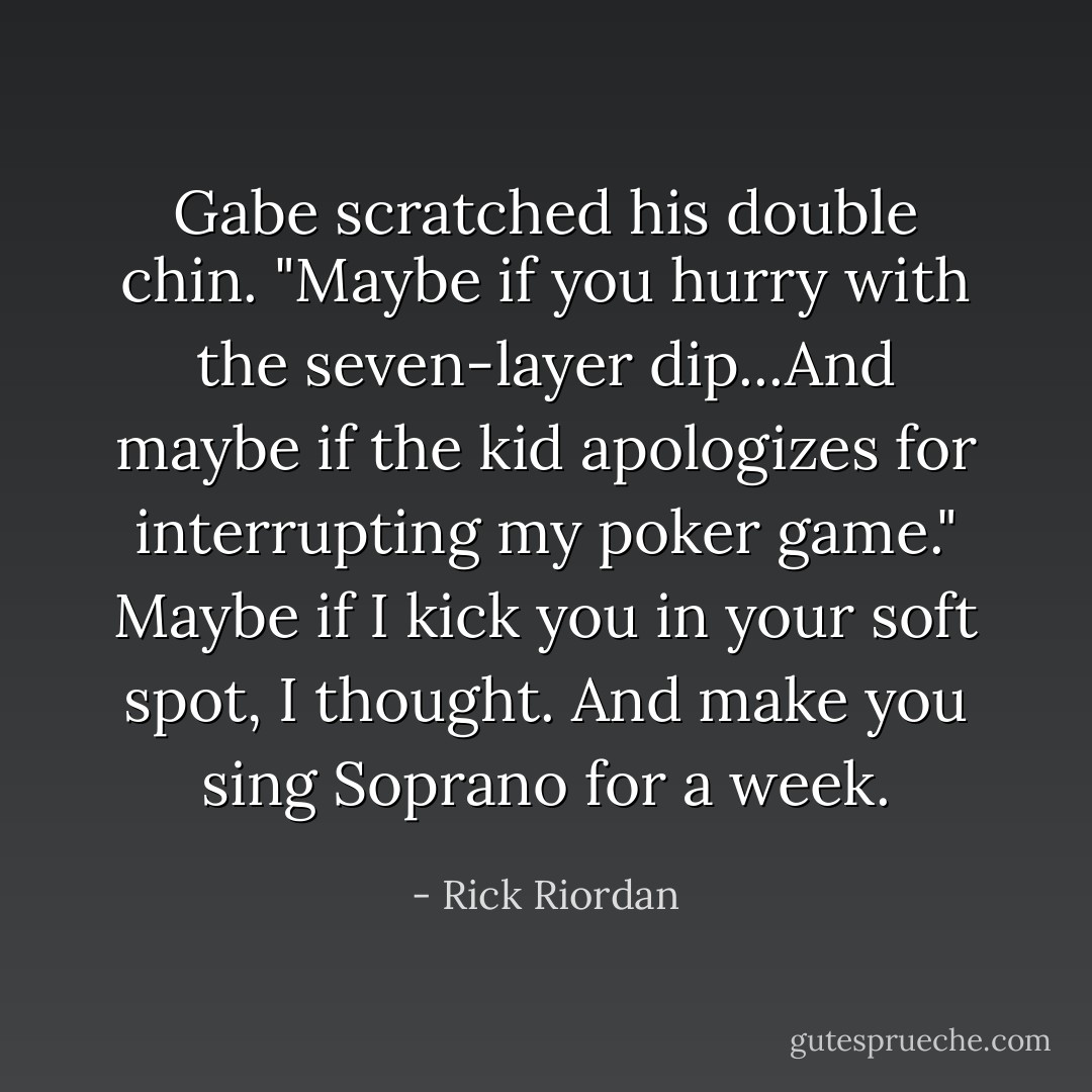 Gabe scratched his double chin. "Maybe if you hurry with the seven-layer dip...And maybe if the kid apologizes for interrupting my poker game."<br />Maybe if I kick you in your soft spot, I thought. And make you sing Soprano for a week. - Rick Riordan