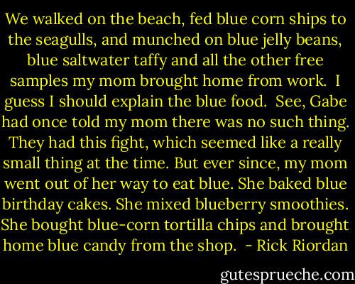 We walked on the beach, fed blue corn ships to the seagulls, and munched on blue jelly beans, blue saltwater taffy and all the other free samples my mom brought home from work. <br />I guess I should explain the blue food. <br />See, Gabe had once told my mom there was no such thing. They had this fight, which seemed like a really small thing at the time. But ever since, my mom went out of her way to eat blue. She baked blue birthday cakes. She mixed blueberry smoothies. She bought blue-corn tortilla chips and brought home blue candy from the shop.  - Rick Riordan