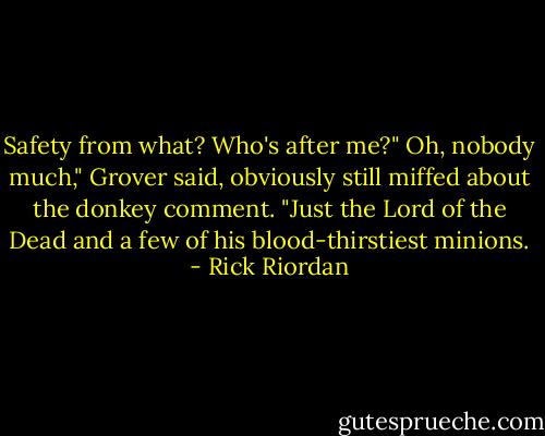 Safety from what? Who's after me?"<br />Oh, nobody much," Grover said, obviously still miffed about the donkey comment. "Just the Lord of the Dead and a few of his blood-thirstiest minions. - Rick Riordan