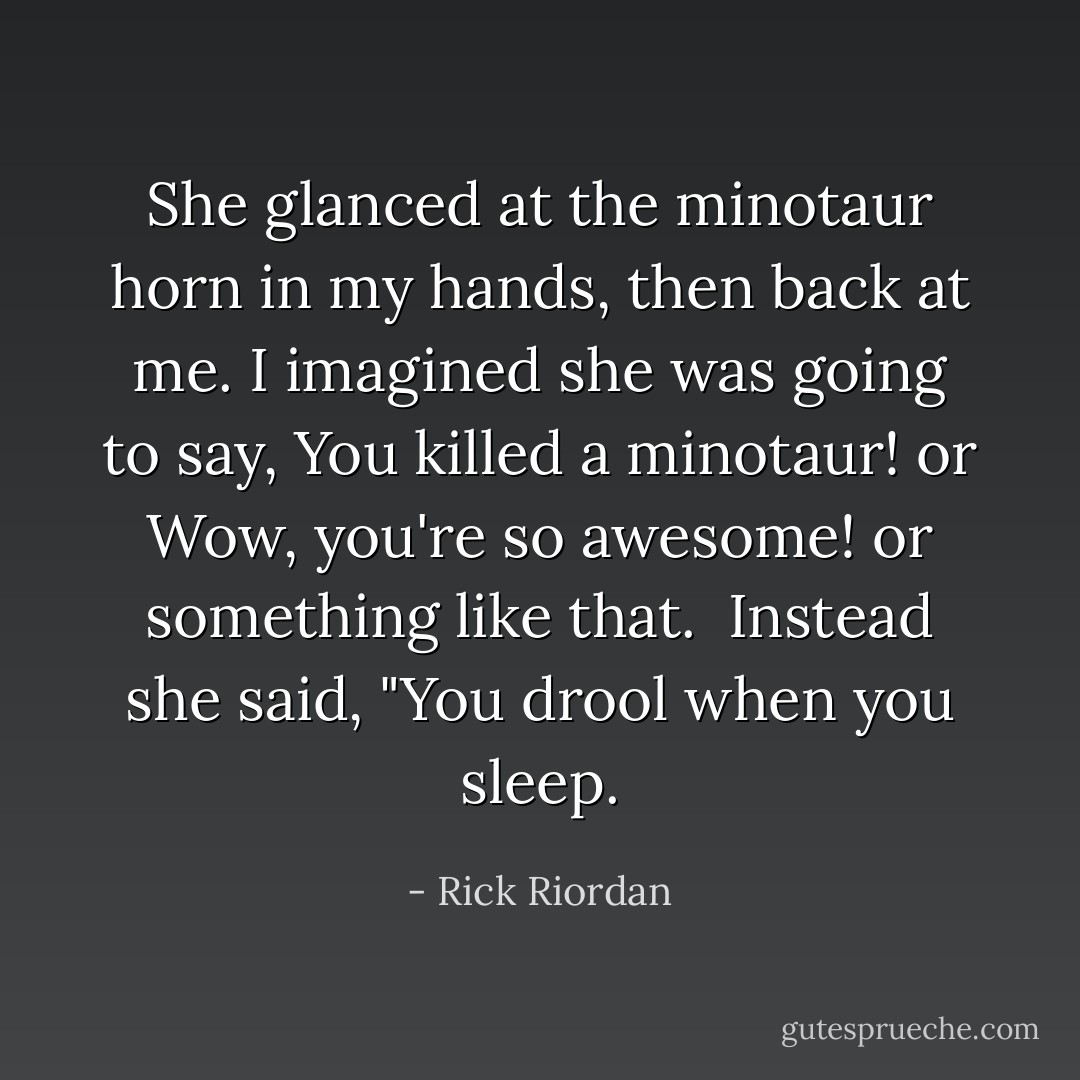 She glanced at the minotaur horn in my hands, then back at me. I imagined she was going to say, <i>You killed a minotaur!</i> or <i>Wow, you're so awesome!</i> or something like that. <br />Instead she said, "You drool when you sleep. - Rick Riordan