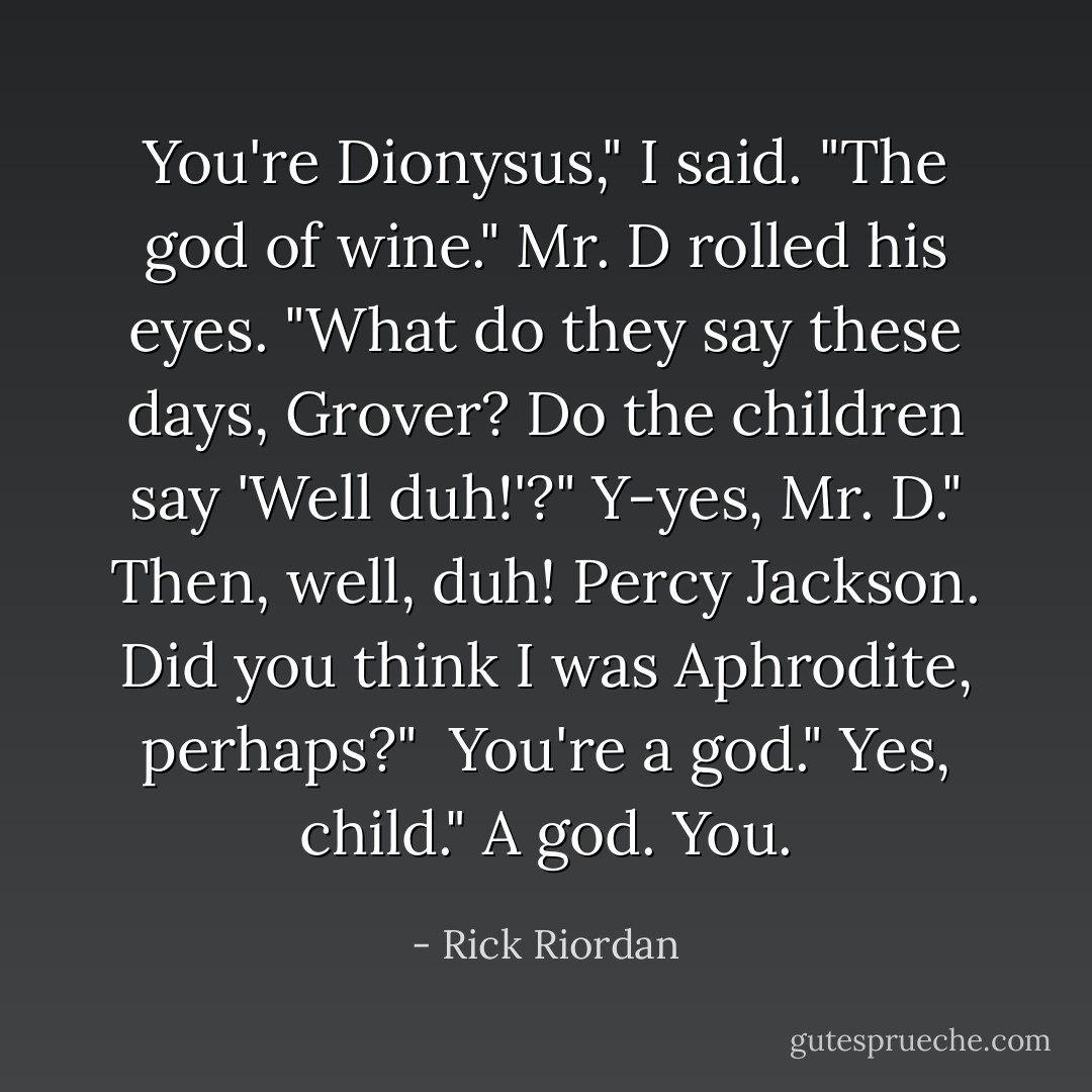 You're Dionysus," I said. "The god of wine."<br />Mr. D rolled his eyes. "What do they say these days, Grover? Do the children say 'Well duh!'?"<br />Y-yes, Mr. D."<br />Then, well, duh! Percy Jackson. Did you think I was Aphrodite, perhaps?" <br />You're a god."<br />Yes, child."<br />A god. You. - Rick Riordan