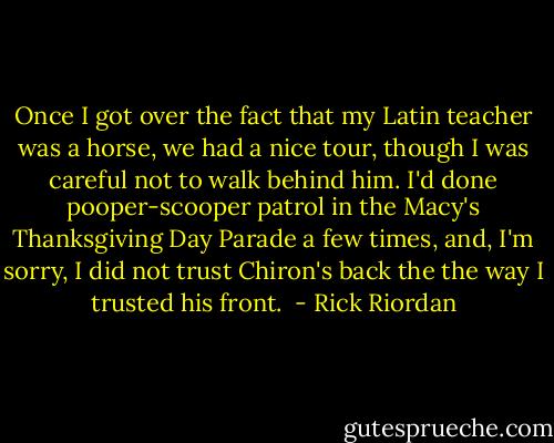 Once I got over the fact that my Latin teacher was a horse, we had a nice tour, though I was careful not to walk behind him. I'd done pooper-scooper patrol in the Macy's Thanksgiving Day Parade a few times, and, I'm sorry, I did not trust Chiron's back the the way I trusted his front.  - Rick Riordan