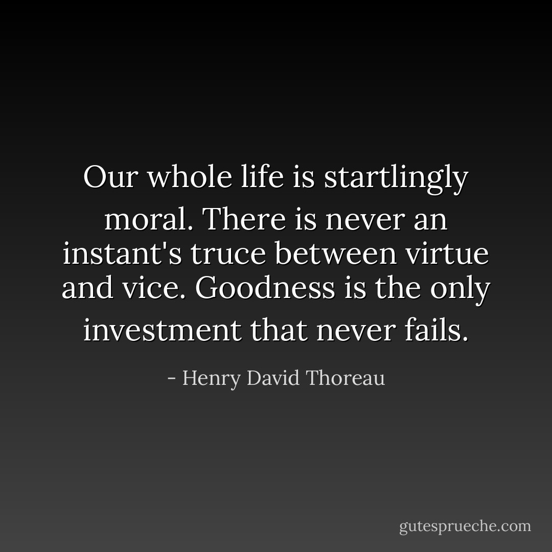 Our whole life is startlingly moral. There is never an instant's truce between virtue and vice. Goodness is the only investment that never fails. - Henry David Thoreau