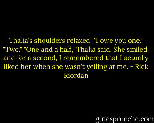 Thalia's shoulders relaxed. "I owe you one."<br />"Two."<br />"One and a half," Thalia said.<br />She smiled, and for a second, I remembered that I actually liked her when she wasn't yelling at me. - Rick Riordan