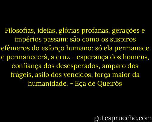 Filosofias, ideias, glórias profanas, gerações e impérios passam: são como os suspiros efêmeros do esforço humano: só ela permanece e permanecerá, a cruz - esperança dos homens, confiança dos desesperados, amparo dos frágeis, asilo dos vencidos, força maior da humanidade. - Eça de Queirós