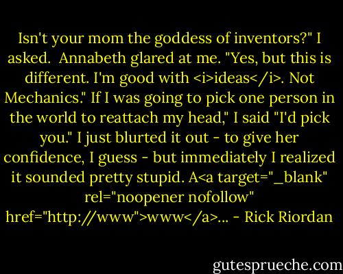 Isn't your mom the goddess of inventors?" I asked. <br />Annabeth glared at me. "Yes, but this is different. I'm good with <i>ideas</i>. Not Mechanics."<br />If I was going to pick one person in the world to reattach my head," I said "I'd pick you."<br />I just blurted it out - to give her confidence, I guess - but immediately I realized it sounded pretty stupid.<br />A<a target="_blank" rel="noopener nofollow" href="http://www">www</a>... - Rick Riordan