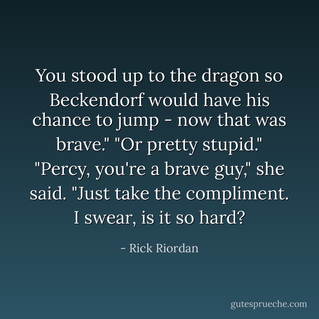 You stood up to the dragon so Beckendorf would have his chance to jump - now <i>that</i> was brave."<br />"Or pretty stupid."<br />"Percy, you're a brave guy," she said. "Just take the compliment. I swear, is it so hard? - Rick Riordan