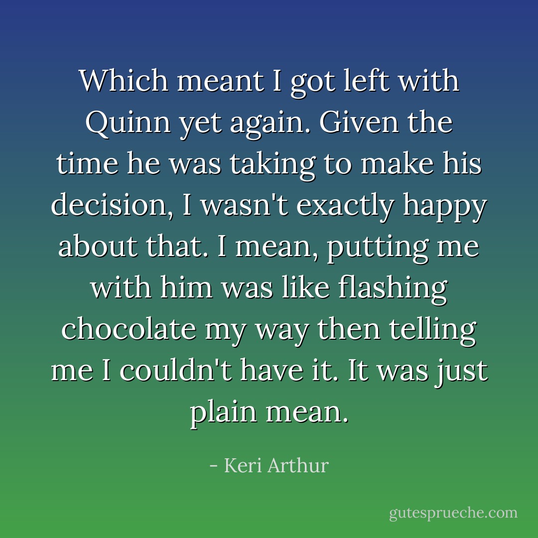 Which meant I got left with Quinn yet again. Given the time he was taking to make his decision, I wasn't exactly happy about that. I mean, putting me with him was like flashing chocolate my way then telling me I couldn't have it. It was just plain mean. - Keri Arthur