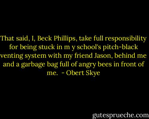 That said, I, Beck Phillips, take full responsibility for being stuck in m y school's pitch-black venting system with my friend Jason, behind me and a garbage bag full of angry bees in front of me.  - Obert Skye
