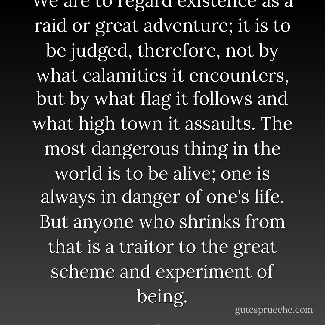 We are to regard existence as a raid or great adventure; it is to be judged, therefore, not by what calamities it encounters, but by what flag it follows and what high town it assaults. The most dangerous thing in the world is to be alive; one is always in danger of one's life. But anyone who shrinks from that is a traitor to the great scheme and experiment of being. - G.K. Chesterton
