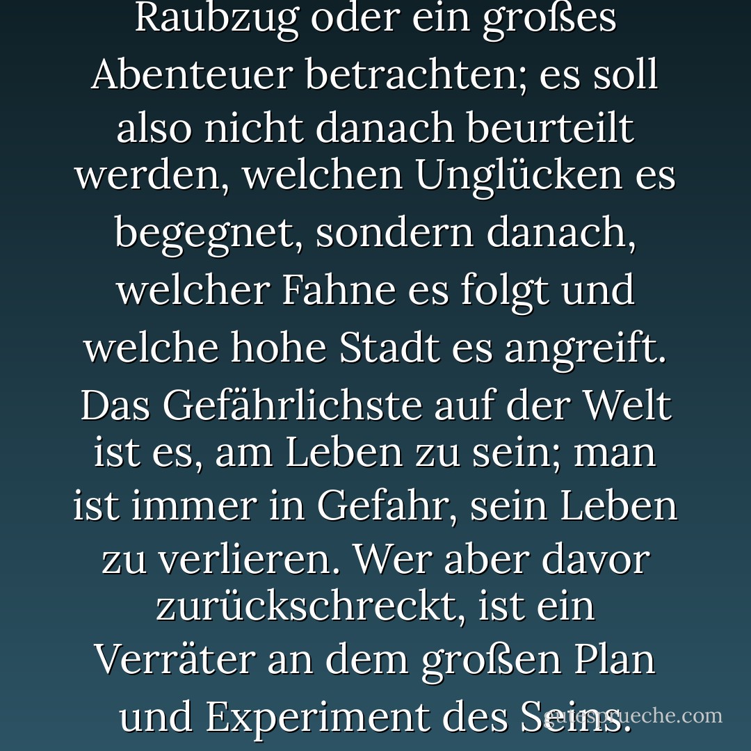 Wir sollen das Dasein als einen Raubzug oder ein großes Abenteuer betrachten; es soll also nicht danach beurteilt werden, welchen Unglücken es begegnet, sondern danach, welcher Fahne es folgt und welche hohe Stadt es angreift. Das Gefährlichste auf der Welt ist es, am Leben zu sein; man ist immer in Gefahr, sein Leben zu verlieren. Wer aber davor zurückschreckt, ist ein Verräter an dem großen Plan und Experiment des Seins. - G.K. Chesterton<