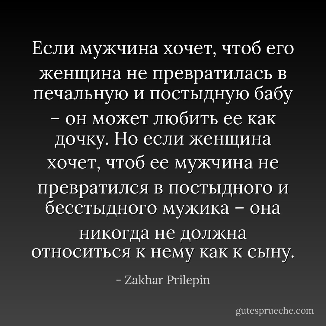 Если мужчина хочет, чтоб его женщина не превратилась в печальную и постыдную бабу – он может любить ее как дочку.<br />Но если женщина хочет, чтоб ее мужчина не превратился в постыдного и бесстыдного мужика – она никогда не должна относиться к нему как к сыну. - Zakhar Prilepin