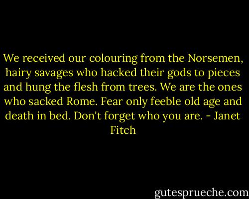 We received our colouring from the Norsemen, hairy savages who hacked their gods to pieces and hung the flesh from trees. We are the ones who sacked Rome. Fear only feeble old age and death in bed. Don't forget who you are. - Janet Fitch