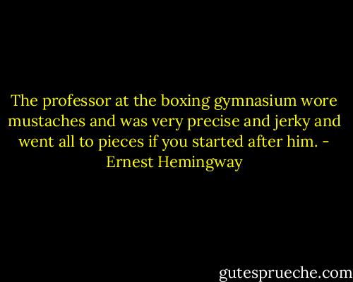 The professor at the boxing gymnasium wore mustaches and was very precise and jerky and went all to pieces if you started after him. - Ernest Hemingway