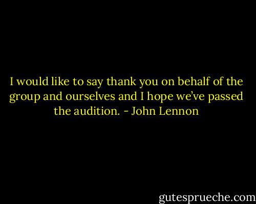 I would like to say thank you on behalf of the group and ourselves and I hope we’ve passed the audition. - John Lennon
