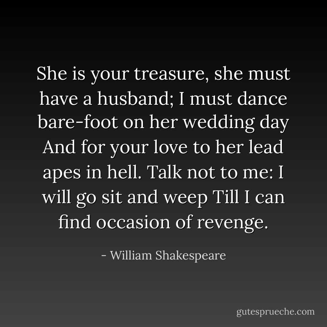 She is your treasure, she must have a husband;<br />I must dance bare-foot on her wedding day<br />And for your love to her lead apes in hell.<br />Talk not to me: I will go sit and weep<br />Till I can find occasion of revenge. - William Shakespeare