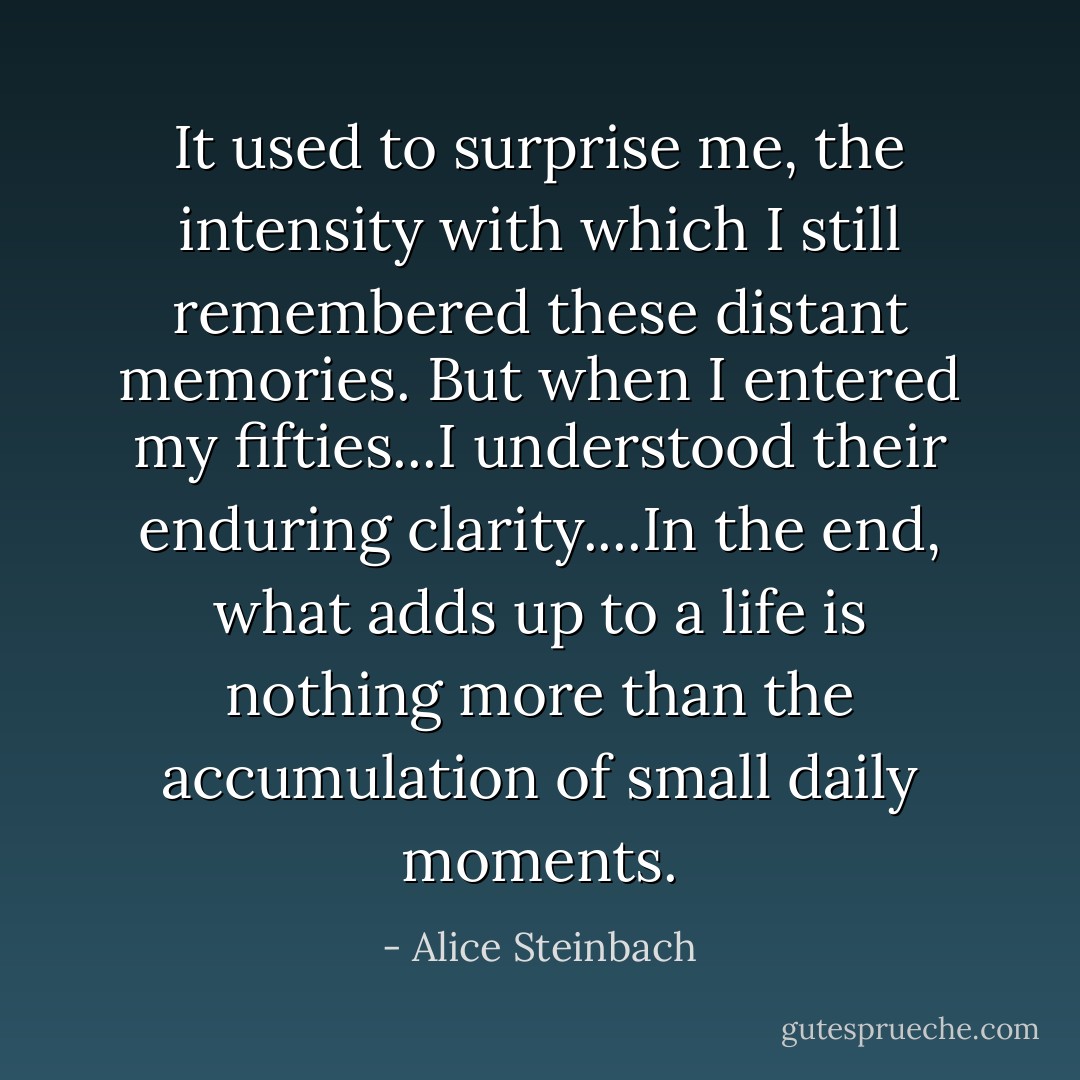 It used to surprise me, the intensity with which I still remembered these distant memories. But when I entered my fifties...I understood their enduring clarity....In the end, what adds up to a life is nothing more than the accumulation of small daily moments. - Alice Steinbach