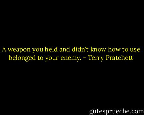 A weapon you held and didn't know how to use belonged to your enemy. - Terry Pratchett