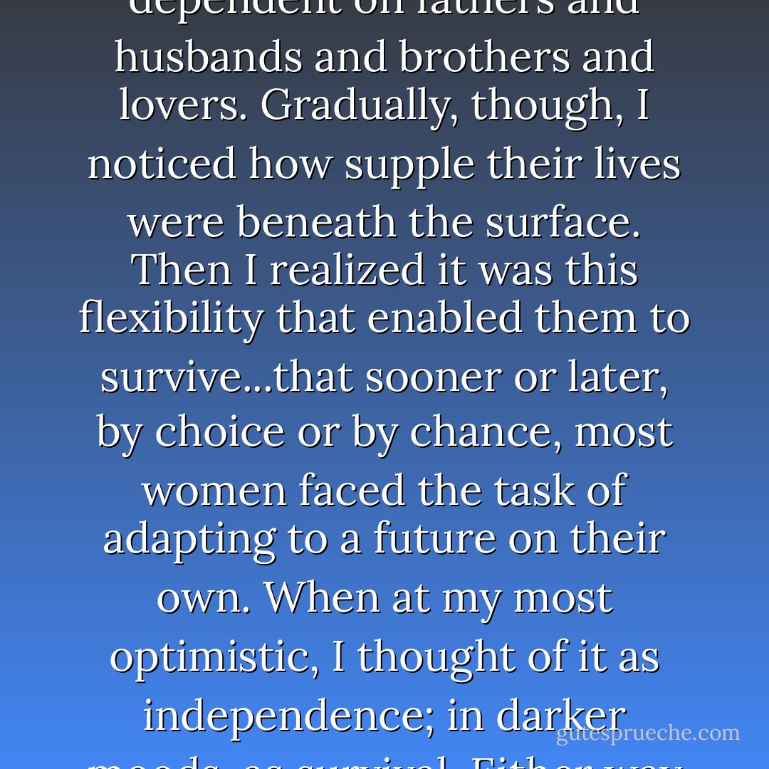 Women, I learned, adapted.<br />At first..they seemed so fragile, so dependent on fathers and husbands and brothers and lovers. Gradually, though, I noticed how supple their lives were beneath the surface. Then I realized it was this flexibility that enabled them to survive...that sooner or later, by choice or by chance, most women faced the task of adapting to a future on their own. When at my most optimistic, I thought of it as independence; in darker moods, as survival. Either way women had to do it. - Alice Steinbach