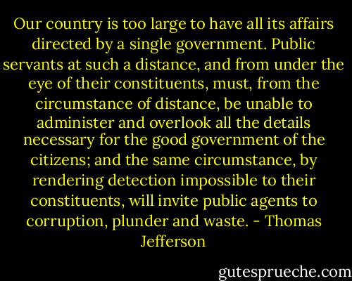 Our country is too large to have all its affairs directed by a single government. Public servants at such a distance, and from under the eye of their constituents, must, from the circumstance of distance, be unable to administer and overlook all the details necessary for the good government of the citizens; and the same circumstance, by rendering detection impossible to their constituents, will invite public agents to corruption, plunder and waste. - Thomas Jefferson