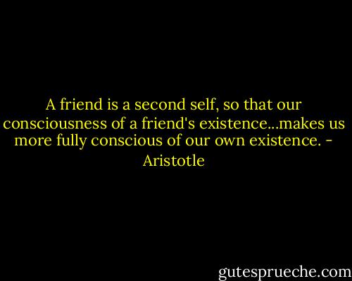 A friend is a second self, so that our consciousness of a friend's existence...makes us more fully conscious of our own existence. - Aristotle
