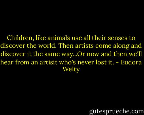 Children, like animals use all their senses to discover the world. Then artists come along and discover it the same way...Or now and then we'll hear from an artisit who's never lost it. - Eudora Welty