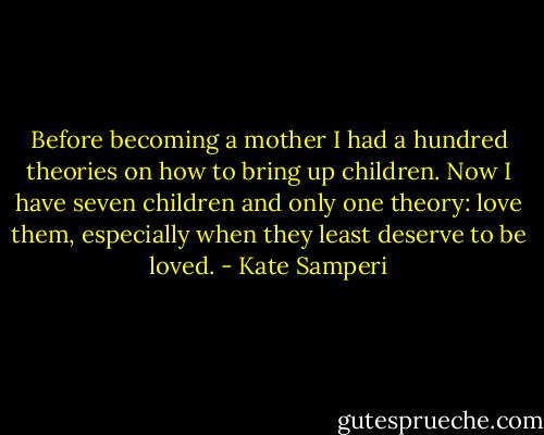 Before becoming a mother I had a hundred theories on how to bring up children. Now I have seven children and only one theory: love them, especially when they least deserve to be loved. - Kate Samperi
