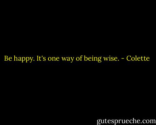 Be happy.<br />It's one way of being wise. - Colette