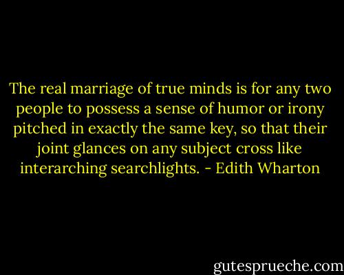 The real marriage of true minds is for any two people to possess a sense of humor or irony pitched in exactly the same key, so that their joint glances on any subject cross like interarching searchlights. - Edith Wharton