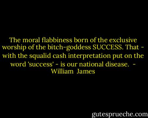 The moral flabbiness born of the exclusive worship of the bitch-goddess SUCCESS. That - with the squalid cash interpretation put on the word 'success' - is our national disease.<br /> - William  James