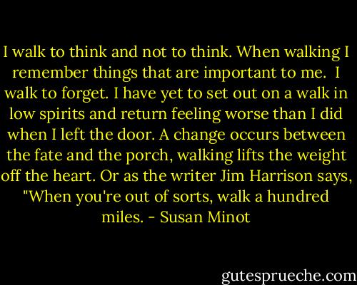 I walk to think and not to think. When walking I remember things that are important to me.<br /><br />I walk to forget. I have yet to set out on a walk in low spirits and return feeling worse than I did when I left the door. A change occurs between the fate and the porch, walking lifts the weight off the heart. Or as the writer Jim Harrison says, "When you're out of sorts, walk a hundred miles. - Susan Minot