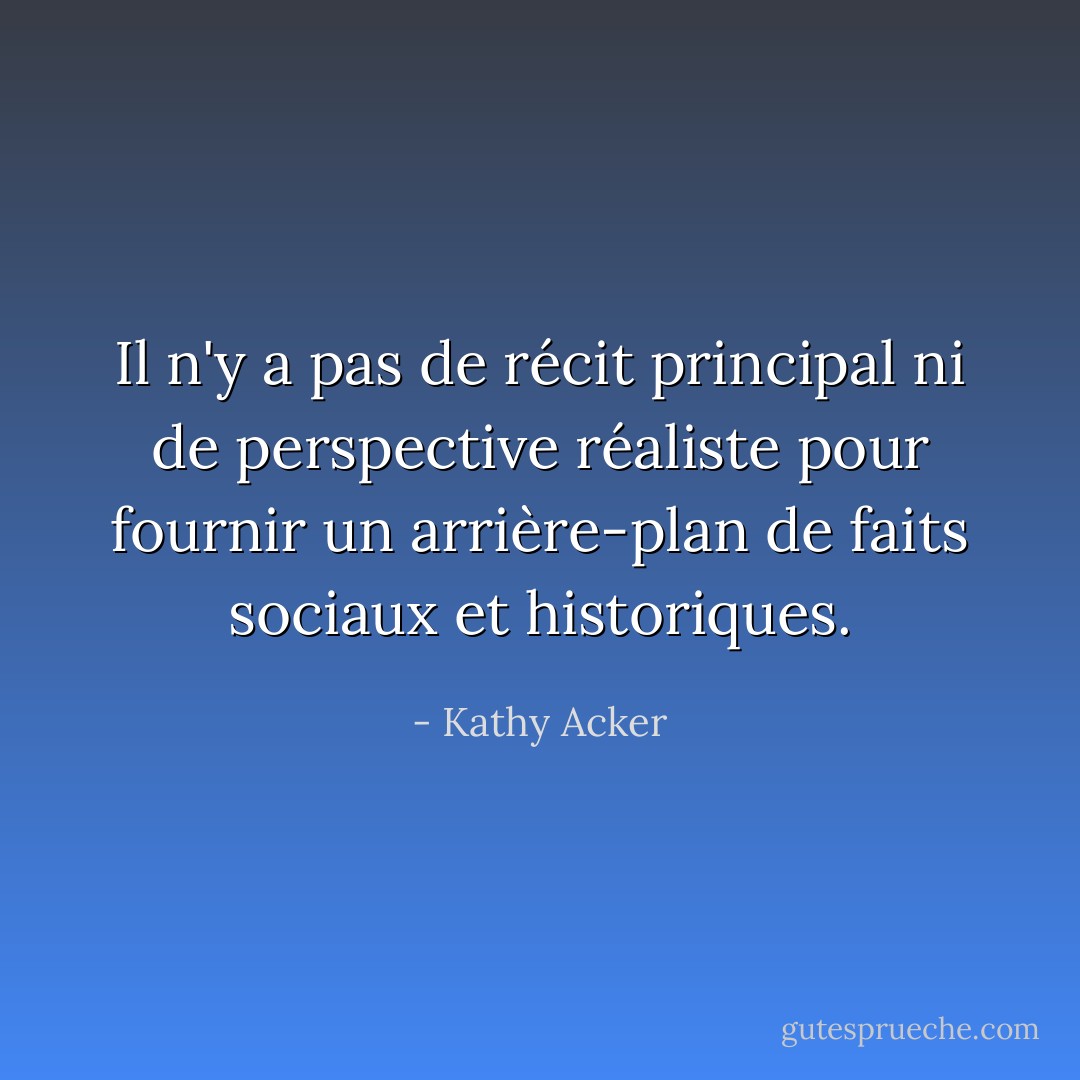 Il n'y a pas de récit principal ni de perspective réaliste pour fournir un arrière-plan de faits sociaux et historiques. - Kathy Acker